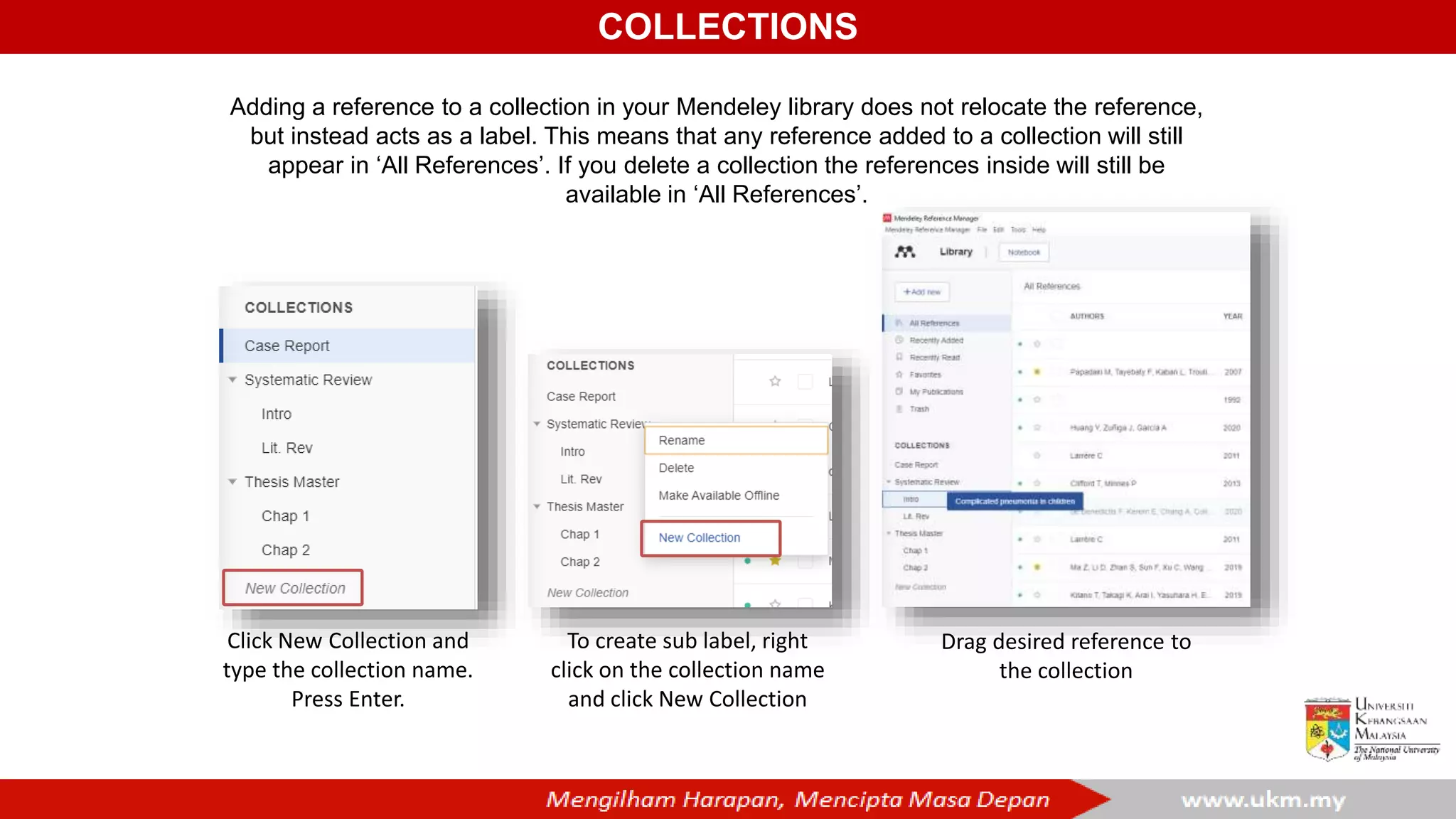 COLLECTIONS
Adding a reference to a collection in your Mendeley library does not relocate the reference,
but instead acts as a label. This means that any reference added to a collection will still
appear in ‘All References’. If you delete a collection the references inside will still be
available in ‘All References’.
Click New Collection and
type the collection name.
Press Enter.
To create sub label, right
click on the collection name
and click New Collection
Drag desired reference to
the collection
 