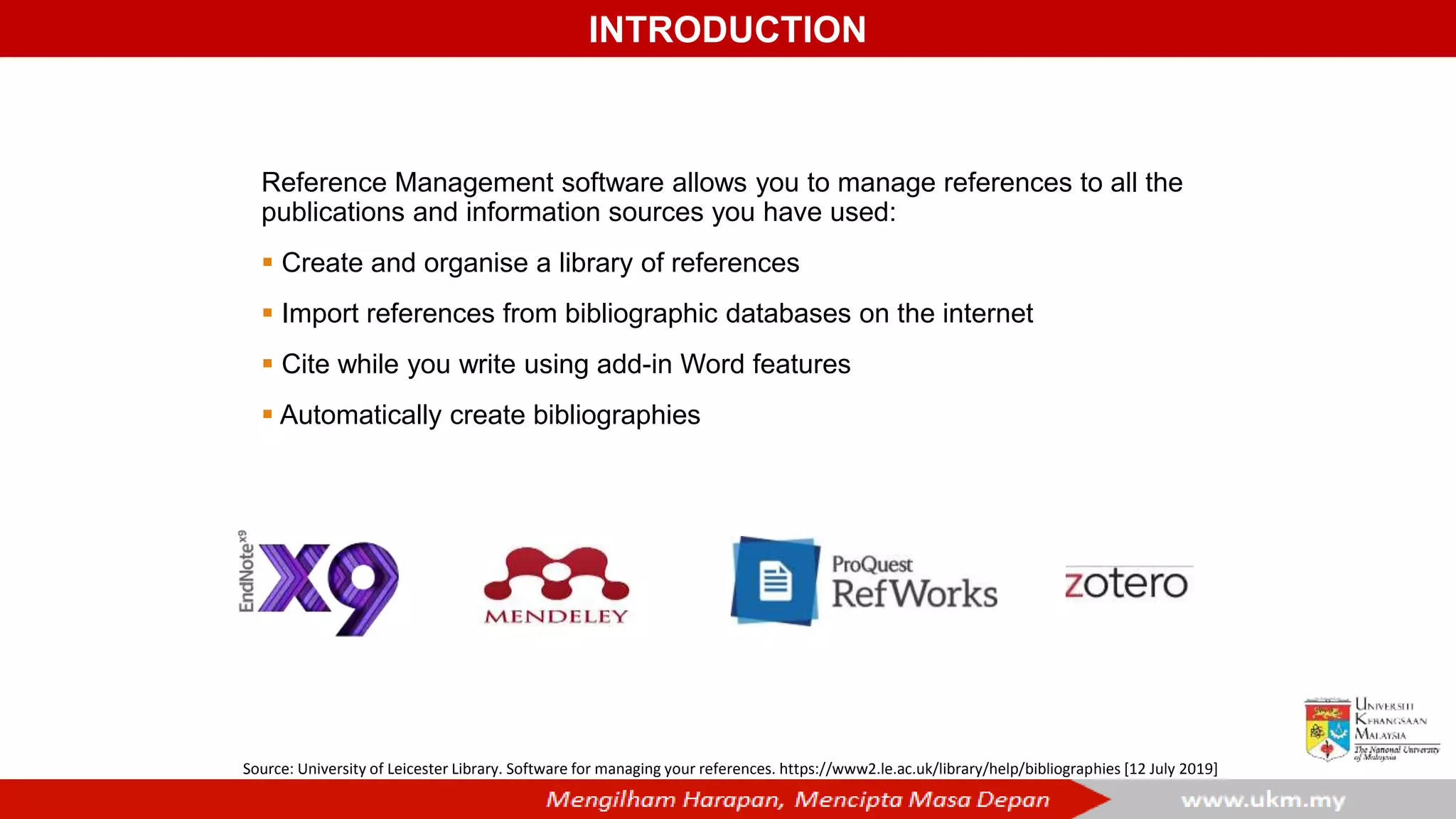 Source: University of Leicester Library. Software for managing your references. https://www2.le.ac.uk/library/help/bibliographies [12 July 2019]
Reference Management software allows you to manage references to all the
publications and information sources you have used:
 Create and organise a library of references
 Import references from bibliographic databases on the internet
 Cite while you write using add-in Word features
 Automatically create bibliographies
INTRODUCTION
 