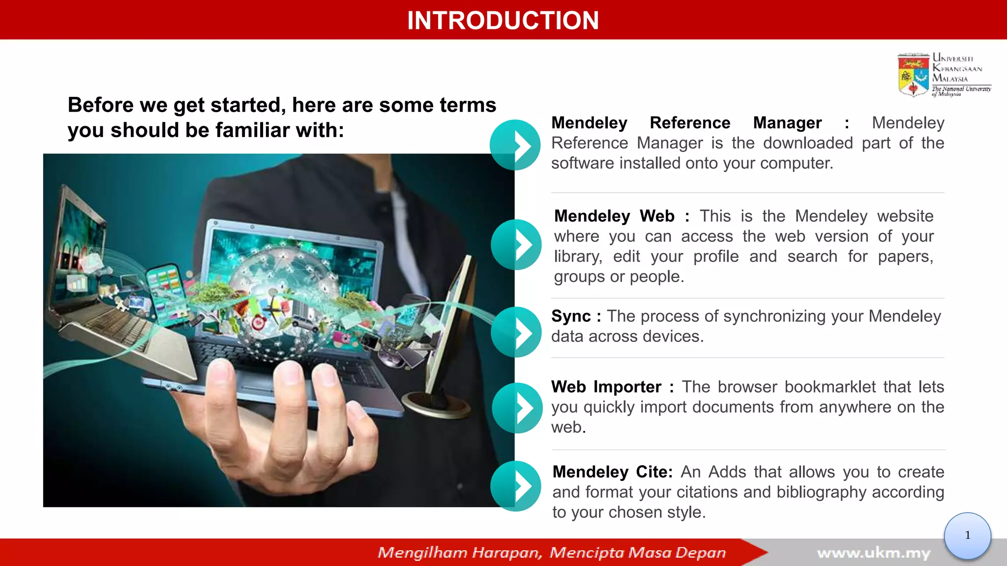 INTRODUCTION
Mendeley Reference Manager : Mendeley
Reference Manager is the downloaded part of the
software installed onto your computer.
Sync : The process of synchronizing your Mendeley
data across devices.
Web Importer : The browser bookmarklet that lets
you quickly import documents from anywhere on the
web.
Mendeley Web : This is the Mendeley website
where you can access the web version of your
library, edit your profile and search for papers,
groups or people.
Mendeley Cite: An Adds that allows you to create
and format your citations and bibliography according
to your chosen style.
Before we get started, here are some terms
you should be familiar with:
1
 