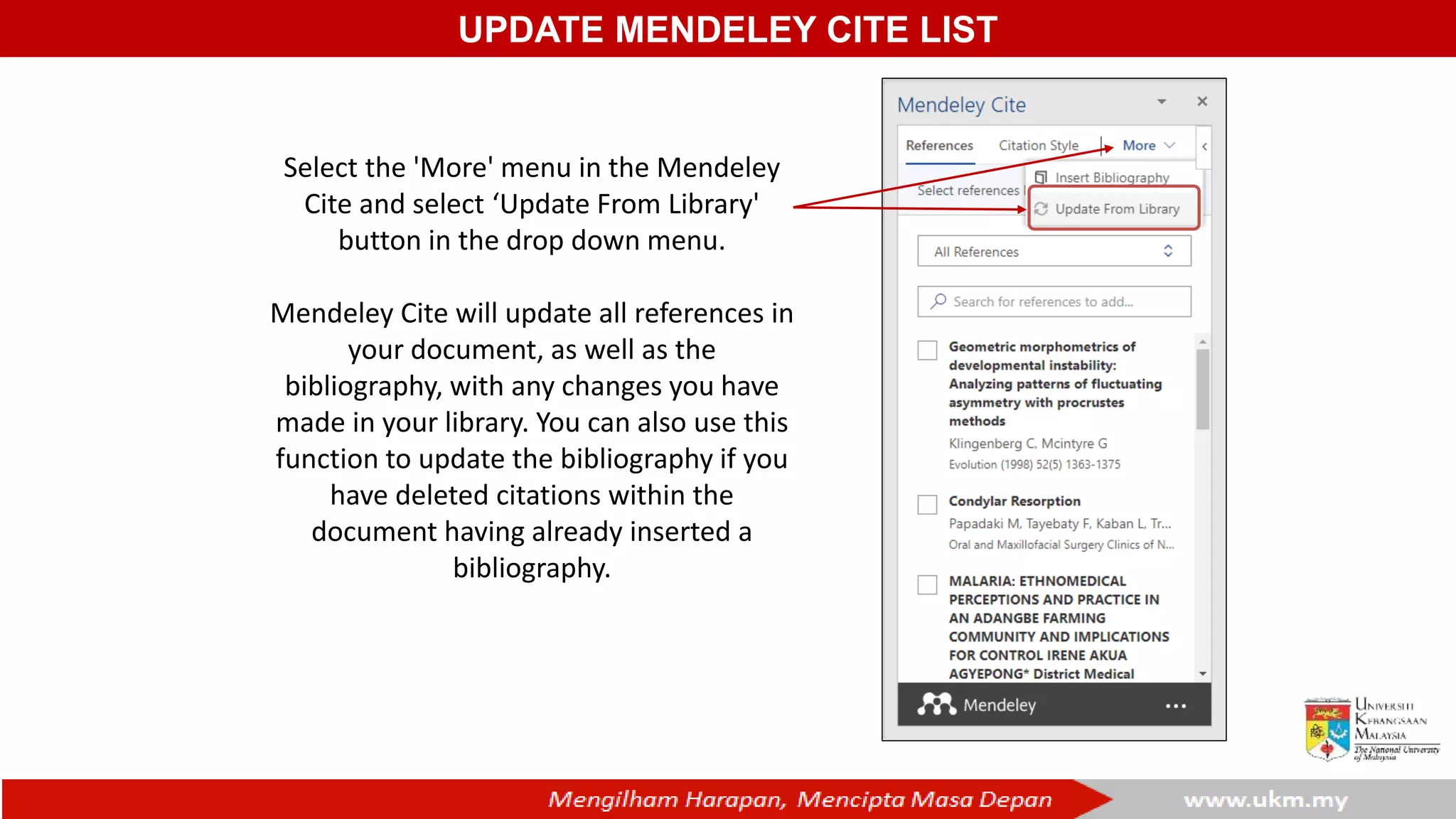 UPDATE MENDELEY CITE LIST
Select the 'More' menu in the Mendeley
Cite and select ‘Update From Library'
button in the drop down menu.
Mendeley Cite will update all references in
your document, as well as the
bibliography, with any changes you have
made in your library. You can also use this
function to update the bibliography if you
have deleted citations within the
document having already inserted a
bibliography.
 