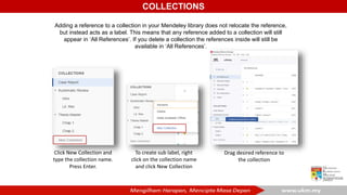 COLLECTIONS
Adding a reference to a collection in your Mendeley library does not relocate the reference,
but instead acts as a label. This means that any reference added to a collection will still
appear in ‘All References’. If you delete a collection the references inside will still be
available in ‘All References’.
Click New Collection and
type the collection name.
Press Enter.
To create sub label, right
click on the collection name
and click New Collection
Drag desired reference to
the collection
 