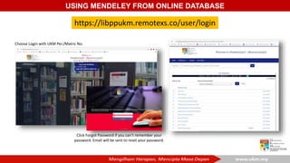 USING MENDELEY FROM ONLINE DATABASE
https://libppukm.remotexs.co/user/login
Click Forgot Password if you can’t remember your
password. Email will be sent to reset your password.
Choose Login with UKM Per./Matric No.
 