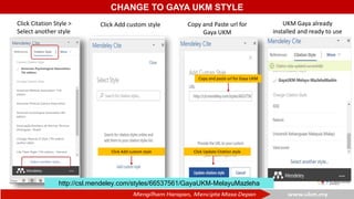 CHANGE TO GAYA UKM STYLE
Click Citation Style >
Select another style
Click Add custom style
Click Add custom style
Copy and Paste url for
Gaya UKM
Click Update Citation style
Copy and paste url for Gaya UKM
UKM Gaya already
installed and ready to use
http://csl.mendeley.com/styles/66537561/GayaUKM-MelayuMazleha
 