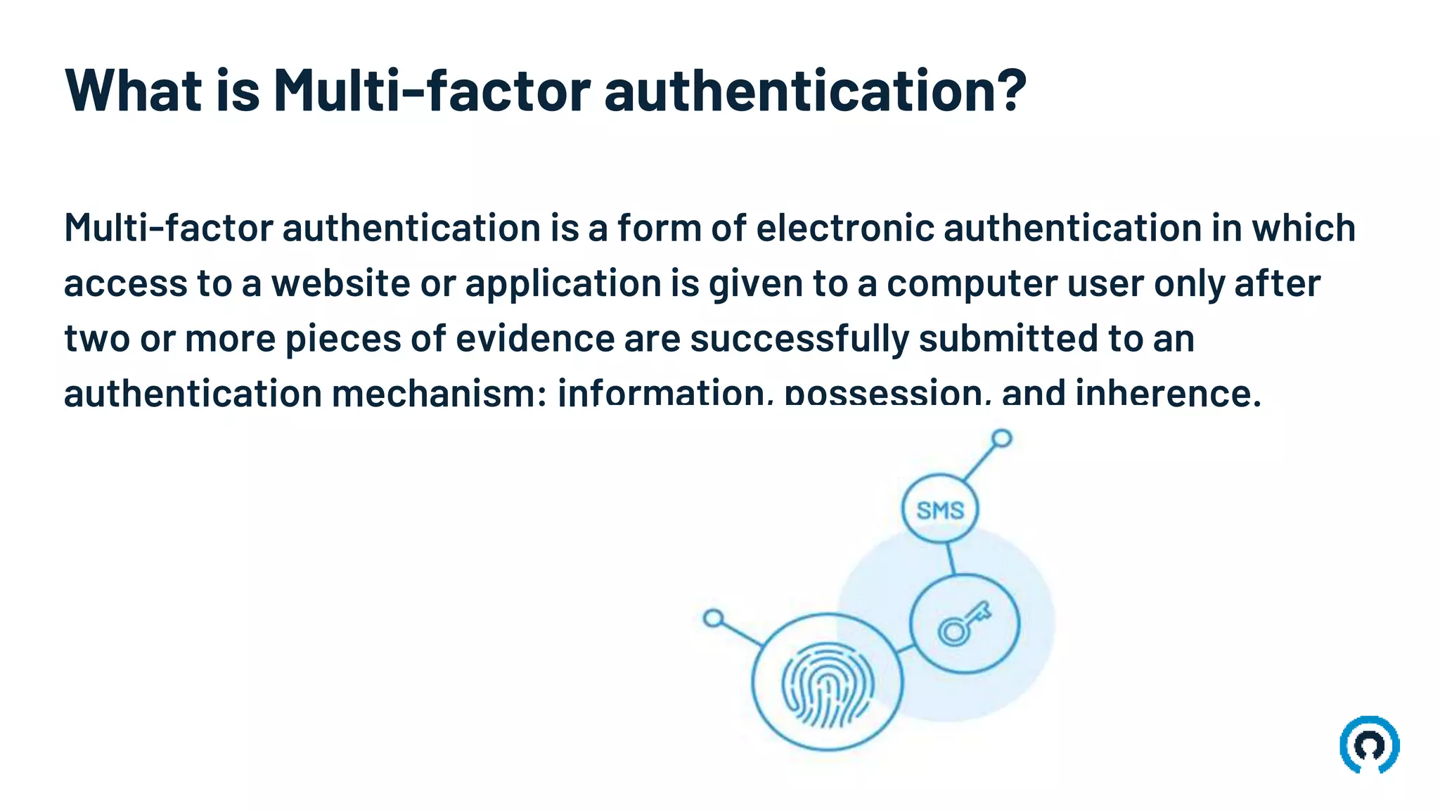 What is Multi-factor authentication?
Multi-factor authentication is a form of electronic authentication in which
access to a website or application is given to a computer user only after
two or more pieces of evidence are successfully submitted to an
authentication mechanism: information, possession, and inherence.
 