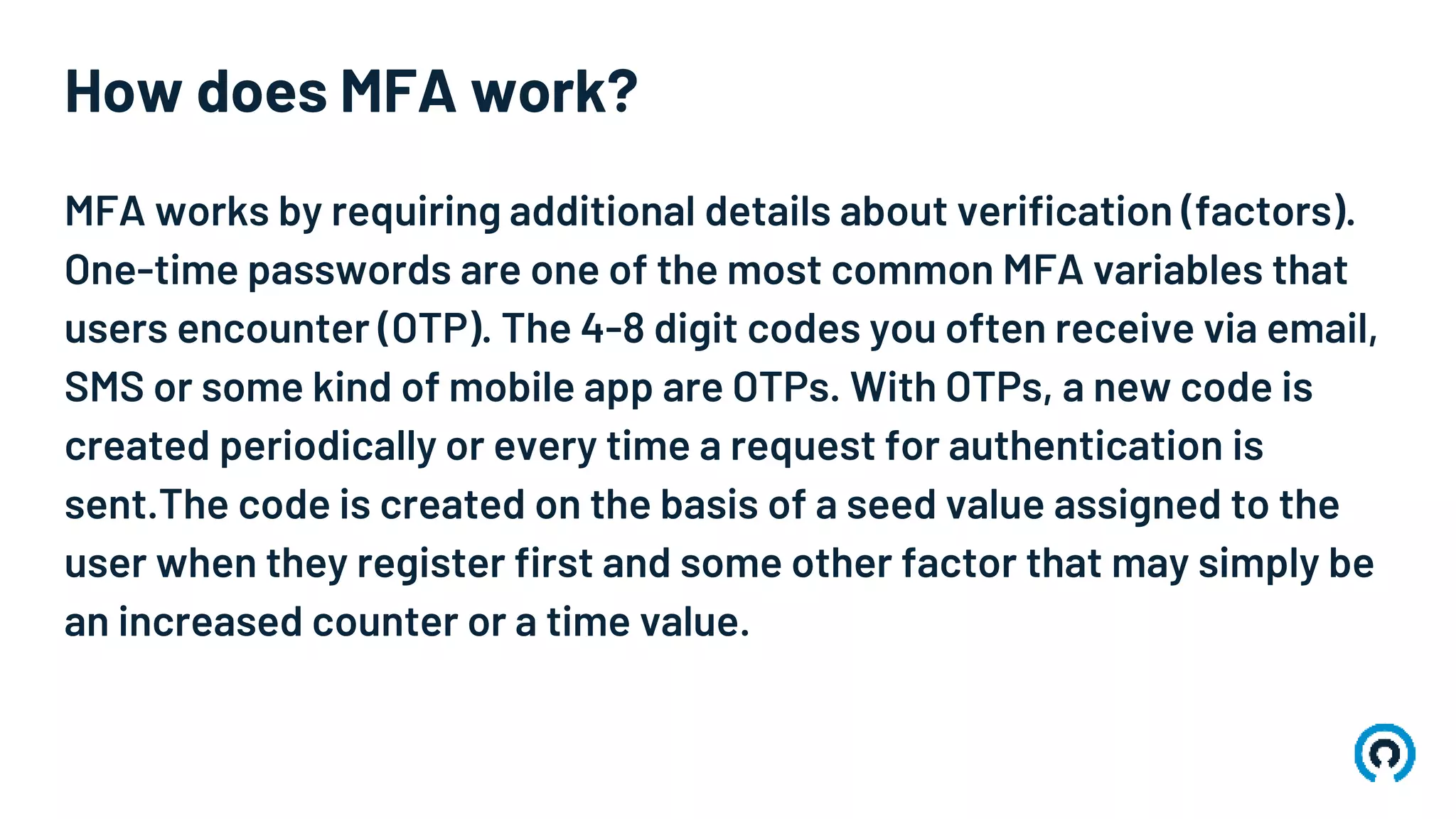 How does MFA work?
MFA works by requiring additional details about verification (factors).
One-time passwords are one of the most common MFA variables that
users encounter (OTP). The 4-8 digit codes you often receive via email,
SMS or some kind of mobile app are OTPs. With OTPs, a new code is
created periodically or every time a request for authentication is
sent.The code is created on the basis of a seed value assigned to the
user when they register first and some other factor that may simply be
an increased counter or a time value.
 