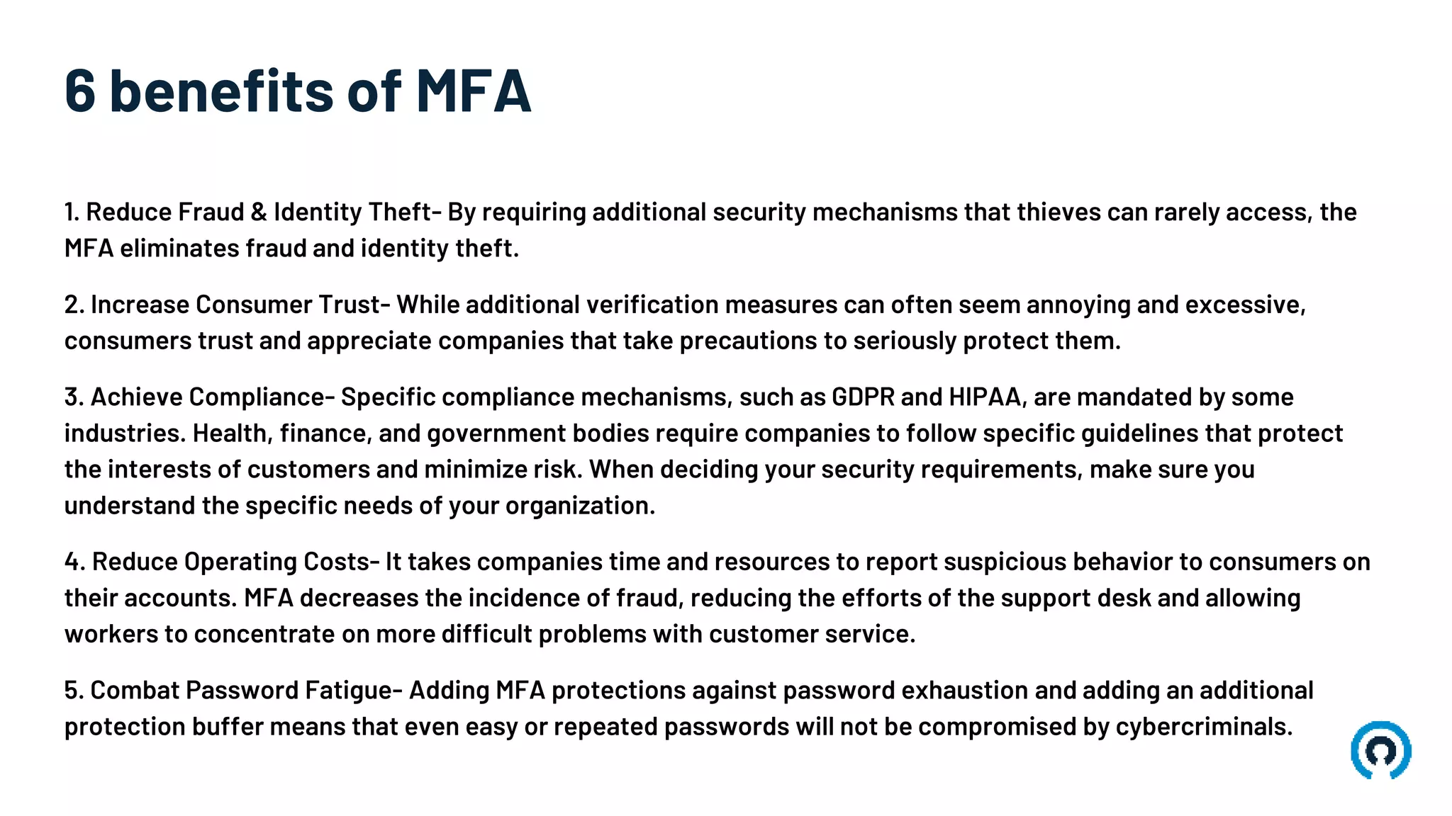 6 benefits of MFA
1. Reduce Fraud & Identity Theft- By requiring additional security mechanisms that thieves can rarely access, the
MFA eliminates fraud and identity theft.
2. Increase Consumer Trust- While additional verification measures can often seem annoying and excessive,
consumers trust and appreciate companies that take precautions to seriously protect them.
3. Achieve Compliance- Specific compliance mechanisms, such as GDPR and HIPAA, are mandated by some
industries. Health, finance, and government bodies require companies to follow specific guidelines that protect
the interests of customers and minimize risk. When deciding your security requirements, make sure you
understand the specific needs of your organization.
4. Reduce Operating Costs- It takes companies time and resources to report suspicious behavior to consumers on
their accounts. MFA decreases the incidence of fraud, reducing the efforts of the support desk and allowing
workers to concentrate on more difficult problems with customer service.
5. Combat Password Fatigue- Adding MFA protections against password exhaustion and adding an additional
protection buffer means that even easy or repeated passwords will not be compromised by cybercriminals.
 