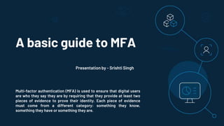 A basic guide to MFA
Multi-factor authentication (MFA) is used to ensure that digital users
are who they say they are by requiring that they provide at least two
pieces of evidence to prove their identity. Each piece of evidence
must come from a different category: something they know,
something they have or something they are.
Presentation by - Srishti Singh
 