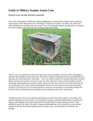Guide to Military Surplus Ammo Cans
Because no one can take what they cannot find

One of the most popular methods of caching underground is using military surplus ammo containers.
On this page, I'll be talking about the “old-school” Vietnam-era 5.56mm, 30 caliber, 50 caliber and
20mm ammunition canisters made out of steel. They are rectangular shaped, constructed as a one-piece
box with a hinged, removable top with a locking clasp and a handle.

There is one very good reason why these steel ammo cans are popular with survivalists and preppers;
and that's quite simply because they work. They have a rubber seal around the lid and provided that you
don't get one with a bad seal, it won't leak … ever. For what it's worth, I've messed with dozens of these
things over the years and I've never even seen one with a bad seal. I always instruct people to check
this gasket when purchasing a military surplus ammo can; but even if you buy one with a bad seal, all
you would need to do is run a bead of all-purpose silicone over the cracked or dry-rotted seal before
closing it. The only time I've ever told someone to scrap one was because it was dented so badly that
the box itself was deformed. Ensure that the lid closes properly and you're “good-to-go.”

Another big plus is the ease of opening and closing, you don't need tools to open or close them. Just
pop the clasp and poof! you're done, no screwdrivers or grease. Another added benefit is that they are
already camouflaged, almost always painted in the traditional olive-drab matte green that is truly
difficult to spot in the brush. The paint is tough and although they will eventually rust, you can take
comfort in the fact that military-grade ammo cans take a very, very long time to rust all the way
through.

 
