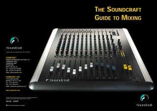 THE SOUNDCRAFT
                                                                                               GUIDE TO MIXING



Soundcraft Registered Community Trade Mark / RTM No. 000557827




SOUNDCRAFT
HARMAN INTERNATIONAL INDUSTRIES LTD.
CRANBORNE HOUSE,
CRANBORNE ROAD,
POTTERS BAR,
HERTS, EN6 3JN, UK.
TEL: +44 (0)1707 665000
FAX: +44 (0)1707 660742
EMAIL: info@soundcraft.com


SOUNDCRAFT USA
1449 DONELSON PIKE,
NASHVILLE TN 37217, USA
TEL: 1-615-360-0471
FAX: 1-615-360-0273
EMAIL: soundcraft-usa@harman.com

www.soundcraft.com



Soundcraft reserves the right to improve or otherwise alter any information supplied in this
document or any other documentation supplied hereafter. E&OE 08/01


Part No. ZL0439
 