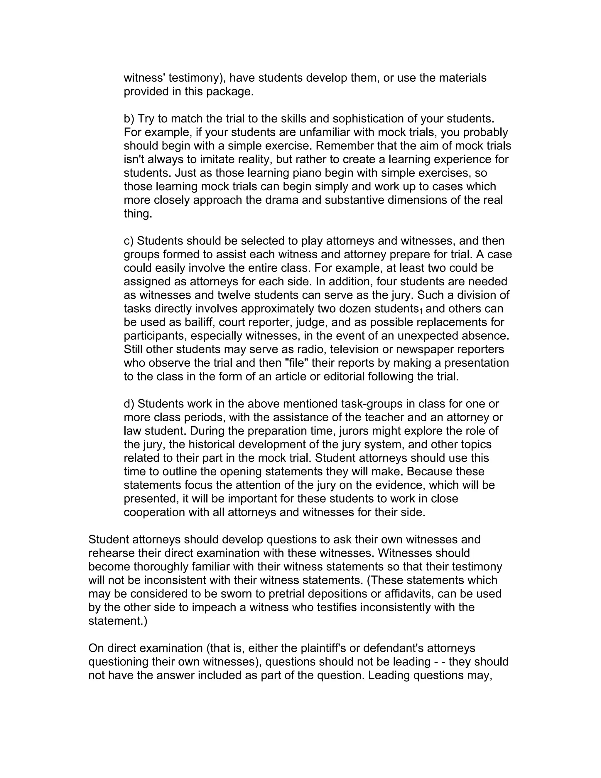 witness' testimony), have students develop them, or use the materials
provided in this package.
b) Try to match the trial to the skills and sophistication of your students.
For example, if your students are unfamiliar with mock trials, you probably
should begin with a simple exercise. Remember that the aim of mock trials
isn't always to imitate reality, but rather to create a learning experience for
students. Just as those learning piano begin with simple exercises, so
those learning mock trials can begin simply and work up to cases which
more closely approach the drama and substantive dimensions of the real
thing.
c) Students should be selected to play attorneys and witnesses, and then
groups formed to assist each witness and attorney prepare for trial. A case
could easily involve the entire class. For example, at least two could be
assigned as attorneys for each side. In addition, four students are needed
as witnesses and twelve students can serve as the jury. Such a division of
tasks directly involves approximately two dozen students1 and others can
be used as bailiff, court reporter, judge, and as possible replacements for
participants, especially witnesses, in the event of an unexpected absence.
Still other students may serve as radio, television or newspaper reporters
who observe the trial and then "file" their reports by making a presentation
to the class in the form of an article or editorial following the trial.
d) Students work in the above mentioned task-groups in class for one or
more class periods, with the assistance of the teacher and an attorney or
law student. During the preparation time, jurors might explore the role of
the jury, the historical development of the jury system, and other topics
related to their part in the mock trial. Student attorneys should use this
time to outline the opening statements they will make. Because these
statements focus the attention of the jury on the evidence, which will be
presented, it will be important for these students to work in close
cooperation with all attorneys and witnesses for their side.
Student attorneys should develop questions to ask their own witnesses and
rehearse their direct examination with these witnesses. Witnesses should
become thoroughly familiar with their witness statements so that their testimony
will not be inconsistent with their witness statements. (These statements which
may be considered to be sworn to pretrial depositions or affidavits, can be used
by the other side to impeach a witness who testifies inconsistently with the
statement.)
On direct examination (that is, either the plaintiff's or defendant's attorneys
questioning their own witnesses), questions should not be leading - - they should
not have the answer included as part of the question. Leading questions may,
 