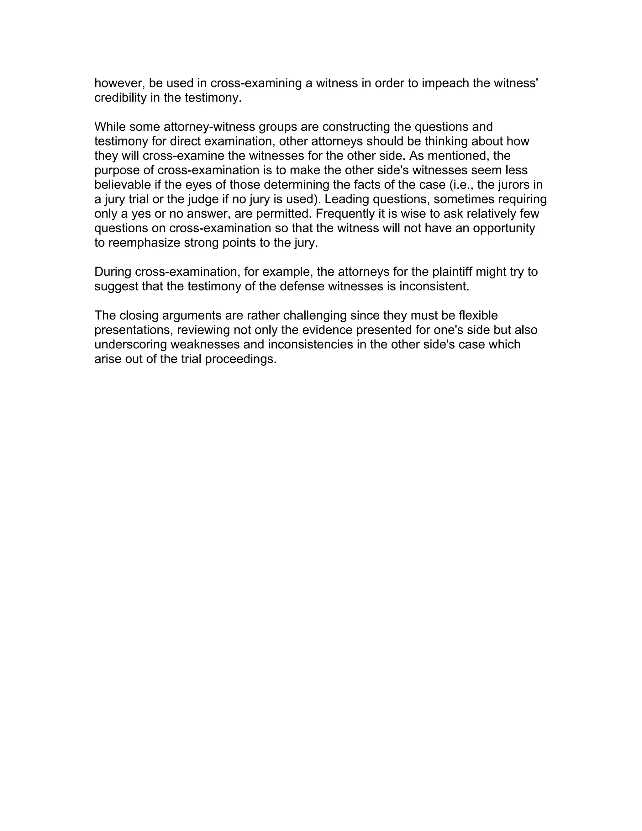 however, be used in cross-examining a witness in order to impeach the witness'
credibility in the testimony.
While some attorney-witness groups are constructing the questions and
testimony for direct examination, other attorneys should be thinking about how
they will cross-examine the witnesses for the other side. As mentioned, the
purpose of cross-examination is to make the other side's witnesses seem less
believable if the eyes of those determining the facts of the case (i.e., the jurors in
a jury trial or the judge if no jury is used). Leading questions, sometimes requiring
only a yes or no answer, are permitted. Frequently it is wise to ask relatively few
questions on cross-examination so that the witness will not have an opportunity
to reemphasize strong points to the jury.
During cross-examination, for example, the attorneys for the plaintiff might try to
suggest that the testimony of the defense witnesses is inconsistent.
The closing arguments are rather challenging since they must be flexible
presentations, reviewing not only the evidence presented for one's side but also
underscoring weaknesses and inconsistencies in the other side's case which
arise out of the trial proceedings.
 