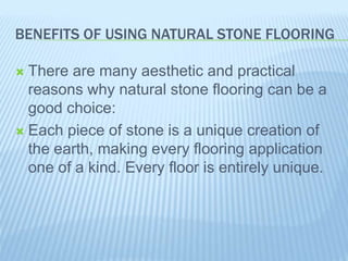 BENEFITS OF USING NATURAL STONE FLOORING
 There are many aesthetic and practical
reasons why natural stone flooring can be a
good choice:
 Each piece of stone is a unique creation of
the earth, making every flooring application
one of a kind. Every floor is entirely unique.
 