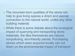  The mountain-born qualities of the stone can
help to give living spaces a direct and eternal
connection to the natural world, unlike any other
building material.
 While there is some debate about the ecological
impact of quarrying and transporting stone
materials, the tiles themselves are natural,
nonpolluting, eco-friendly pieces. Purchasing
stones which were acquired locally can cut
down on the environmental impact of transport.
 