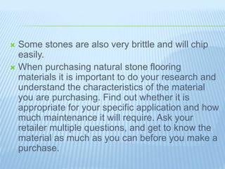  Some stones are also very brittle and will chip
easily.
 When purchasing natural stone flooring
materials it is important to do your research and
understand the characteristics of the material
you are purchasing. Find out whether it is
appropriate for your specific application and how
much maintenance it will require. Ask your
retailer multiple questions, and get to know the
material as much as you can before you make a
purchase.
 