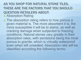 AS YOU SHOP FOR NATURAL STONE TILES,
THESE ARE THE FACTORS THAT YOU SHOULD
QUESTION RETAILERS ABOUT:
 Absorption Rating
 The absorption rating refers to how porous a
given material is. The more absorbent it is, the
more susceptible it will be to stains, as well as
cracking damage when subjected to freezing
conditions. Natural stones vary greatly in their
absorption rates, with sandstone being the most
porous to granite, which is virtually waterproof
even when left unsealed. Absorption rate will be
classified according the following terms:
 