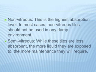  Non-vitreous: This is the highest absorption
level. In most cases, non-vitreous tiles
should not be used in any damp
environment.
 Semi-vitreous: While these tiles are less
absorbent, the more liquid they are exposed
to, the more maintenance they will require.
 