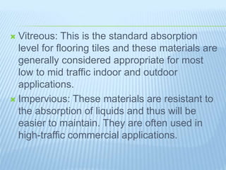  Vitreous: This is the standard absorption
level for flooring tiles and these materials are
generally considered appropriate for most
low to mid traffic indoor and outdoor
applications.
 Impervious: These materials are resistant to
the absorption of liquids and thus will be
easier to maintain. They are often used in
high-traffic commercial applications.
 
