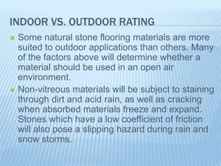 INDOOR VS. OUTDOOR RATING
 Some natural stone flooring materials are more
suited to outdoor applications than others. Many
of the factors above will determine whether a
material should be used in an open air
environment.
 Non-vitreous materials will be subject to staining
through dirt and acid rain, as well as cracking
when absorbed materials freeze and expand.
Stones which have a low coefficient of friction
will also pose a slipping hazard during rain and
snow storms.
 