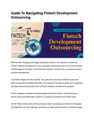 Guide To Navigating Fintech Development
Outsourcing
With the fast-changing technology landscape of fintech, the decision to outsource
Fintech software development is now necessary. Businesses want to be at the forefront
of technological innovation. This document explains what and why to outsource fintech
software development.
It provides insights into the benefits. The guide also discusses potential issues and
ways to deal with the pitfalls efficiently. The manual is intended to guide you in selecting
the ideal outsourcing solution from a Fintech software development company.
Fintech software combines new technologies that allow banks to provide services
quicker and more effectively to clients in a growing connected and mobile world.
As the fintech sector grows and businesses adopt increasingly advanced technologies
and algorithms for their offerings, identifying an ideal person to work on a fintech project
 