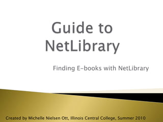 Guide to NetLibrary Finding E-books with NetLibrary Created by Michelle Nielsen Ott, Illinois Central College, Summer 2010 
