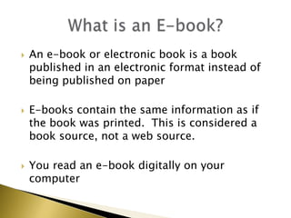 An e-book or electronic book is a book published in an electronic format instead of being published on paperE-books contain the same information as if the book was printed.  This is considered a book source, not a web source.You read an e-book digitally on your computer What is an E-book?