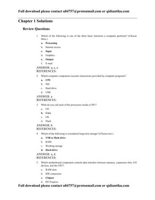 Full download please contact u84757@protonmail.com or qidiantiku.com
Full download please contact u84757@protonmail.com or qidiantiku.com
Chapter 1 Solutions
Review Questions
1. Which of the following is one of the three basic functions a computer performs? (Choose
three.)
a. Processing
b. Internet access
c. Input
d. Graphics
e. Output
f. E-mail
ANSWER: a, c, e
REFERENCES:
2. Which computer component executes instructions provided by computer programs?
a. CPU
b. NIC
c. Hard drive
d. USB
ANSWER: a
REFERENCES:
3. What do you call each of the processors inside a CPU?
a. I/O
b. Core
c. OS
d. Flash
ANSWER: b
REFERENCES:
4. Which of the following is considered long-term storage? (Choose two.)
a. USB or flash drive
b. RAM
c. Working storage
d. Hard drive
ANSWER: a, d
REFERENCES:
5. Which motherboard component controls data transfers between memory, expansion slots, I/O
devices, and the CPU?
a. RAM slots
b. IDE connectors
c. Chipset
d. PCI Express
 