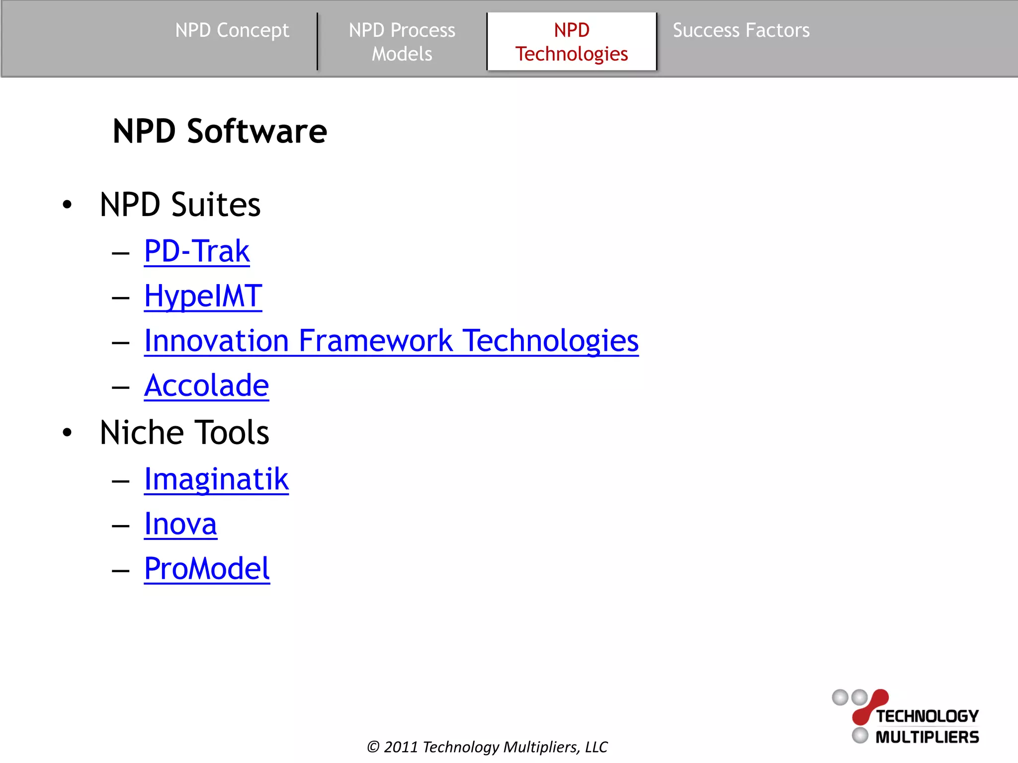 NPD Concept   NPD Process               NPD         Success Factors
                         Models              Technologies



   NPD Software

• NPD Suites
   –   PD-Trak
   –   HypeIMT
   –   Innovation Framework Technologies
   –   Accolade
• Niche Tools
   – Imaginatik
   – Inova
   – ProModel




                        © 2011 Technology Multipliers, LLC
 