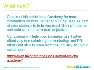 What next?

•  Checkout NixonMcInnes Academy for more
   information on how Twitter should be used as part
   of your strategy to help you reach the right people
   and achieve your corporate objectives.
•  Our course will help your business use Twitter
   effectively to maximise your marketing and PR
   efforts but also to learn from the industry and your
   customers.
•  http://www.nixonmcinnes.co.uk/what-we-do/
   academy/
Page 10 | Guide to new Twitter for brands| Dec 2011
 