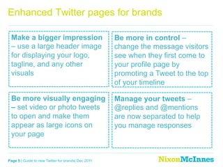 Enhanced Twitter pages for brands

 Make a bigger impression                            Be more in control –
 – use a large header image                          change the message visitors
 for displaying your logo,                           see when they first come to
 tagline, and any other                              your profile page by
 visuals                                             promoting a Tweet to the top
                                                     of your timeline

 Be more visually engaging                           Manage your tweets –
 – set video or photo tweets                         @replies and @mentions
 to open and make them                               are now separated to help
 appear as large icons on                            you manage responses
 your page


Page 5 | Guide to new Twitter for brands| Dec 2011
 