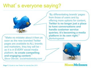 What s everyone saying?
                                                     “By differentiating brands’ pages
                                                     from those of users and by
                                                     offering more options for content,
                                                     Twitter is no longer just a place
                                                     to have conversations and
                                                     handle customer service
                                                     queries; it’s becoming a media
                                                     platform in its own right.”
  Make no mistake about it then as                   Marketingweek
 soon as the new branded Twitter
 pages are available to ALL brands
 and marketers, they key will be -
 as it is in EVERY social media
 platform, to create compelling
 and engaging content.
 Steve Olenski, socialmediatoday.com

Page 7 | Guide to new Twitter for brands| Dec 2011
 