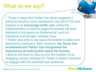 What do we say?

  •  These 2 steps that Twitter has taken suggests it
  wants to become more mainstream: the aim of the new
  features is to encourage wider use, whilst the
  implementation of distinct pages for brands will draw
  attention to the space as fundamental, such as
  Facebook and Google+ already have.
  •  Twitter was once a key space for brands to listen and
  respond to customers. Now, however, the focus has
  broadened and Twitter has recognised the
  importance of making this easier for brands.
  •  Brands will have to step up and the creation of an
  engaging content strategy for Twitter is highly important
  to engage with this potential new audience.

Page 9 | Guide to new Twitter for brands| Dec 2011
 