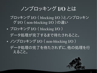 ノンブロッキング I/O とは
    ブロッキング I/O （ blocking I/O ）とノンブロッキン
     グ I/O （ non­blocking I/O ）の違い
   ブロッキング I/O （ blocking I/O ）
    データ処理が完了するまで待たされること。
   ノンブロッキング I/O （ non­blocking I/O ）
    データ処理の完了を待たされずに、他の処理を行
     えること。



                                          11
 