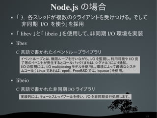 Node.js の場合
   「 3.  各スレッドが複数のクライアントを受けつける。 そして
      非同期 I/O  を使う」を採用
   「 libev 」と「 libeio 」を使用して、非同期 I/O 環境を実装
   libev
    C 言語で書かれたイベントループライブラリ
      イベントループとは、無限ループを行いながら、 I/O を監視し、利用可能や I/O 完
      了等のイベントが発生するとコールバック（または、シグナル）により通知。
      I/O の監視には、 I/O multiplexing モデルを使用し、環境によって最適なシステ
      ムコール（ Linux であれば、 epoll 、 FreeBSD では、 kqueue ）を使用。

   libeio
    C 言語で書かれた非同期 I/O ライブラリ
      実装的には、キューとスレッドプールを使い、 I/O を非同期並行処理します。




                                                           17
 