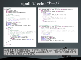 epoll で echo サーバ
// メイン関数                                                      // クライアントからのイベントを処理する
int main() {                                                  void event_client (int epfd, int client, struct epoll_event ev) {
    int listener, epfd;                                           char buffer[1024];
    struct epoll_event ev;                                        int n = read(client, buffer, sizeof buffer);
    struct epoll_event events[MAX_EVENTS];                        if (n < 0) {
                                                                      perror("read");
    // サーバ起動                                                          epoll_ctl(epfd, EPOLL_CTL_DEL, client, &ev);
    listener = setup_socket();                                        close(client);
                                                                  } else if (n == 0) {
    // epollの初期化                                                      epoll_ctl(epfd, EPOLL_CTL_DEL, client, &ev);
    if ((epfd = epoll_create (MAX_EVENTS)) < 0) {                     close(client);
        die("epoll_create");                                      } else {
    }                                                                 write(client, buffer, n);
    memset(&ev, 0, sizeof ev);                                    }
    ev.events = EPOLLIN;                                      }
    ev.data.fd = listener;
    epoll_ctl(epfd, EPOLL_CTL_ADD, listener, &ev);            // サーバへの接続要求イベントを処理する
                                                              void event_server (int epfd, int listener, struct epoll_event ev) {
    // 無限ループ                                                      struct sockaddr_in client_addr;
    while (1) {                                                   socklen_t client_addr_len = sizeof client_addr;
        int i;
        // 接続があるまで待つ                                              int client = accept(listener, (struct sockaddr *) &client_addr,
        int nfd = epoll_wait(epfd, events, MAX_EVENTS, -1);          &client_addr_len);
        // 接続されているクライアント数分、処理を行う                                  if (client < 0) {
        for (i = 0; i < nfd; i++) {                                   die("accept");
            // 新規接続の場合                                            }
            if (events[i].data.fd == listener) {                  setnonblocking(client);
              event_server(epfd, listener, ev);                   memset(&ev, 0, sizeof ev);
            } else {                                              ev.events = EPOLLIN | EPOLLET;
                event_client(epfd, events[i].data.fd, ev);        ev.data.fd = client;
            }                                                     epoll_ctl(epfd, EPOLL_CTL_ADD, client, &ev);
        }                                                     }
    }

    return 0;
}



epoll() を使う場合、自前で無限ループをつくり、その中で、 epoll_wait() を呼び出し、クライアント
からの接続を待つ必要があります。 epoll_wait() の最後のパラメータにマイナスの値を設定する
と、タイムアウトせずにひたすら待ちます。

                                                                                                                                    20
 
