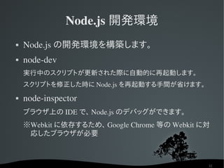 Node.js 開発環境
   Node.js の開発環境を構築します。
   node­dev
    実行中のスクリプトが更新された際に自動的に再起動します。
    スクリプトを修正した時に Node.js を再起動する手間が省けます。
   node­inspector
    ブラウザ上の IDE で、 Node.js のデバッグができます。
    ※Webkit に依存するため、 Google Chrome 等の Webkit に対
     応したブラウザが必要



                                              32
 