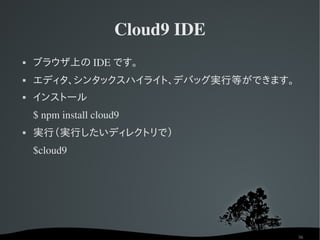 Cloud9 IDE
   ブラウザ上の IDE です。
   エディタ、シンタックスハイライト、デバッグ実行等ができます。
   インストール
    $ npm install cloud9
   実行（実行したいディレクトリで）
    $cloud9




                                     36
 