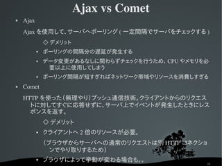 Ajax vs Comet
   Ajax
    Ajax を使用して、サーバへポーリング ( 一定間隔でサーバをチェックする )
                   ◇ デメリット
                  ポーリングの間隔分の遅延が発生する
                  データ変更があるなしに関わらずチェックを行うため、 CPU やメモリを必
                    要以上に使用してしまう
                  ポーリング間隔が短すぎればネットワーク帯域やリソースを消費しすぎる
   Comet
    HTTP を使った（無理やり）プッシュ通信技術。クライアントからのリクエス
      トに対してすぐに応答せずに、サーバ上でイベントが発生したときにレス
      ポンスを返す。
                   ◇ デメリット
                  クライアントへ 2 倍のリソースが必要。
                   （ブラウザからサーバへの通常のリクエストは別 HTTP コネクショ
                     ンでやり取りするため）
                  ブラウザによって挙動が変わる場合も。。
                                                      39
 