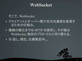 WebSocket

    そこで、 WebSocket
   クライアントとサーバー間で双方向通信を実現す
     るための仕組み。
   接続の確立までは HTTP を使用し、その後は
     WebSocket 独自のプロトコルに切り替える。
   ※ 但し、現在、仕様策定中。。




                                 40
 