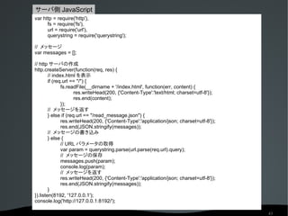 サーバ側 JavaScript
var http = require('http'),
      fs = require('fs'),
      url = require('url'),
      querystring = require('querystring');

// メッセージ
var messages = [];

// http サーバの作成
http.createServer(function(req, res) {
        // index.html を表示
        if (req.url == "/") {
               fs.readFile(__dirname + '/index.html', function(err, content) {
                      res.writeHead(200, {'Content-Type':'text/html; charset=utf-8'});
                      res.end(content);
               });
        // メッセージを返す
        } else if (req.url == "/read_message.json") {
               res.writeHead(200, {'Content-Type':'application/json; charset=utf-8'});
               res.end(JSON.stringify(messages));
        // メッセージの書き込み
        } else {
               // URL パラメータの取得
               var param = querystring.parse(url.parse(req.url).query);
               // メッセージの保存
               messages.push(param);
               console.log(param);
               // メッセージを返す
               res.writeHead(200, {'Content-Type':'application/json; charset=utf-8'});
               res.end(JSON.stringify(messages));
        }
}).listen(8192, '127.0.0.1');
console.log('http://127.0.0.1:8192/');

                                                                                         43
 