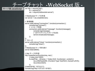チープチャット ­WebSocket 版 ­
                  var http = require('http'),
サーバ側 JavaScript
                        fs = require('fs'),
                        ws = require('websocket-server');

                  // WebSocket サーバの作成
                  var server = ws.createServer();

                  // 新規接続
                  server.addListener("connection", function(connection) {
                       console.log("connect");
                       // メッセージ受信
                       connection.addListener("message", function(message){
                              console.log(message);
                              // 全クライアントにメッセージを送る
                              server.broadcast(message);
                       });
                  });
                  // クローズ
                  server.addListener("close", function(connection) {
                       console.log("close");
                  });
                  // WebSocket サーバ待ち受け
                  server.listen(8000);

                  // http サーバの作成
                  http.createServer(function(req, res) {
                          // index.html を表示
                          fs.readFile(__dirname + '/index.html', function(err, content) {
                                 res.writeHead(200, {'Content-Type':'text/html; charset=utf-8'});
                                 res.end(content);
                          });
                  }).listen(8192, '127.0.0.1');
                  console.log('http://127.0.0.1:8192/');
                                                                                                    47
 