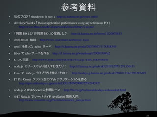 参考資料
   私のブログ「 shutdown ­h now 」 http://d.hatena.ne.jp/forest1040/
   developerWorks 「 Boost application performance using asynchronous I/O 」　
       http://www.ibm.com/developerworks/linux/library/l­async/
   「同期 I/O 」と「非同期 I/O 」の定義、とか　 http://d.hatena.ne.jp/hirose31/20070815
   非同期 I/O  概説　 http://www.slideshare.net/hirose31/aio
   epoll  を使った echo  サーバ　 http://d.hatena.ne.jp/odz/20070507/1178558340
   libev で echo サーバを作る　 http://d.hatena.ne.jp/winebarrel/20080309/p2
   C10K 問題　 http://www.hyuki.com/yukiwiki/wiki.cgi?TheC10kProblem
   node.js  のソースぐらい読んでおきたい！　 http://d.hatena.ne.jp/edvakf/20101207/1291556433
   C++  で node.js  ライブラリを作る・その 2 　 http://nodejs.g.hatena.ne.jp/edvakf/20101214/1292287495
   IT Pro Comet  プッシュ型の Web アプリケーションを作る　
        http://itpro.nikkeibp.co.jp/article/COLUMN/20080220/294242/
   node.js と WebSocket の利用シーン　 http://bizria.jp/technical/nodejs­webssocket.html
   @IT Node.js でサーバサイド JavaScript 開発入門」　
       http://www.atmarkit.co.jp/fwcr/index/index_nodejs.html



                                                                                              49
 