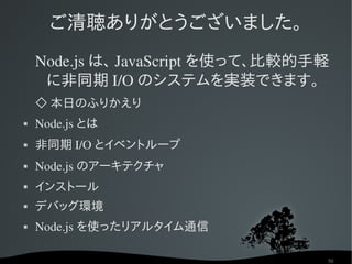 ご清聴ありがとうございました。
    Node.js は、 JavaScript を使って、比較的手軽
     に非同期 I/O のシステムを実装できます。
    ◇ 本日のふりかえり
   Node.js とは
   非同期 I/O とイベントループ
   Node.js のアーキテクチャ
   インストール
   デバッグ環境
   Node.js を使ったリアルタイム通信

                                   50
 