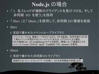 Node.js の場合
   「 3.  各スレッドが複数のクライアントを受けつける。 そして
      非同期 I/O  を使う」を採用
   「 libev 」と「 libeio 」を使用して、非同期 I/O 環境を実装
   li...