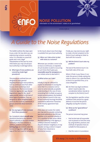 NP2



                                                  NOISE POLLUTION
                                                  information on the environment / eolas ar an gcomhshaol


                                                                                  www.enfo.ie




        A Guide to the Noise Regulations
      This leaflet outlines the steps open      to the Courts about noise from dogs       Finally, you may exercise your right
      to you under the law when you are         is available from your local authority.   to make a formal complaint to the
      experiencing nuisance caused by                                                     District Court seeking an Order to
      noise. It is intended as a practical      (3) When can I take action to deal        deal with the nuisance.
      guide and is not a legal                      with noise as a nuisance?
      interpretation of the law. For more                                                 (5) Will the District Court solve my
      information you may consult your          Whenever you consider a noise to be           problem?
      local authority or seek legal advice.     so loud, so continuous, so repeated,
                                                of such duration or pitch or occurring    The task of the District Court is to
      (1) What type of noise problems are       at such times that it gives you           hear both sides of the case.
          covered by simple legal               reasonable cause for annoyance you
          procedures?                           can initiate action to deal with it.      Where it finds in your favour it can
                                                                                          order the person or body making the
      The procedures outlined here are          (4) What action can I take?               noise to reduce it to a specified level,
      designed to cover general                                                           to limit it to specified times, or to
      neighbourhood type noise problems,        Initially, it may be sufficient to        cease altogether.
      such as continual noise from other        explain to whomever is causing the
      houses, home workshops, local             noise that it is a nuisance and so        (6) Are there any legal conditions
      businesses etc. The Environmental         come to some mutually acceptable              which I need to take into
      Protection Agency Act 1992 (Noise)        understanding. In the case of noise           consideration before I decide to
      Regulations, 1994 (S.I. No. 179 of        emanating from multiple occupancy             complain to the District Court?
      1994) provide redress in the case of      rented accommodation, the landlord
      these types of problems. They are         (or the relevant Council in the case      Yes, the legislation specifies certain
      designed to allow straightforward         of local authority housing) should be     conditions that amount to a good
      access to the Courts by individuals or    contacted to determine if breaches        defence in Court for the person
      groups concerned about excessive          of the tenancy agreement have             allegedly causing the nuisance.
      noise.                                    occurred.
                                                                                          (7) What are the “good defence”
      (2) Are any types of noise excluded       If this does not resolve the matter           conditions?
          from these procedures?                you may wish to consider contacting
                                                your local authority or the EPA (see      The person concerned may prove
      Yes. Complaints about aircraft noise      question 12) to ascertain whether it
      should be directed to the relevant        is in a position to take action. While    •   that he/she took all reasonable
      airport authority or the Irish Aviation   the local authority, or the Agency, is        care to prevent or limit the noise
      Authority in the first instance. In       unlikely to become involved in                by using facilities, practices and
      addition, problems arising from           disputes between neighbours, it may           methods of operation that are
      barking dogs are covered under the        consider serving a notice in respect          suitable for that purpose, or
      Control of Dogs Acts 1986 & 1992. A       of noise from industrial or
      copy of the Form used for complaints      commercial sources.                       •   that the noise is in accordance




                                                                              it’s easy | to make a difference
 