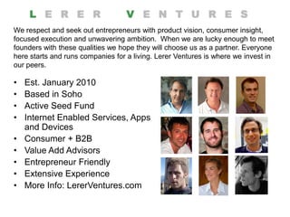 We respect and seek out entrepreneurs with product vision, consumer insight,
focused execution and unwavering ambition. When we are lucky enough to meet
founders with these qualities we hope they will choose us as a partner. Everyone
here starts and runs companies for a living. Lerer Ventures is where we invest in
our peers.

•   Est. January 2010
•   Based in Soho
•   Active Seed Fund
•   Internet Enabled Services, Apps
    and Devices
•   Consumer + B2B
•   Value Add Advisors
•   Entrepreneur Friendly
•   Extensive Experience
•   More Info: LererVentures.com
 