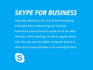 SKYPE FOR BUSINESS
Originally called Lync, this is an instant messaging
and audio/video conferencing tool. Great for
PowerPoint presentations to people not at the oﬃce
with you, online meetings, as well as regular phone
calls. Has also recently added a broadcast feature to
allow up to 10,000 attendees to be viewing the feed.
 