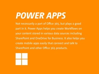 POWER APPS
Not necessarily a part of Oﬃce 365, but plays a good
part in it. Power Apps helps you create Workflows on
your content stored in various data sources including
SharePoint and OneDrive for Business. It also helps you
create mobile apps easily that connect and talk to
SharePoint and other Oﬃce 365 products.
 