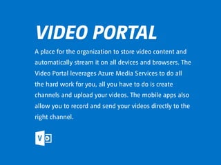 VIDEO PORTAL
A place for the organization to store video content and
automatically stream it on all devices and browsers. The
Video Portal leverages Azure Media Services to do all
the hard work for you, all you have to do is create
channels and upload your videos. The mobile apps also
allow you to record and send your videos directly to the
right channel.
 