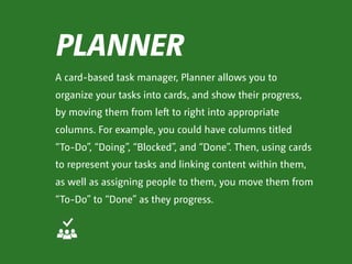PLANNER
A card-based task manager, Planner allows you to
organize your tasks into cards, and show their progress,
by moving them from left to right into appropriate
columns. For example, you could have columns titled  
“To-Do”, “Doing”, “Blocked”, and “Done”. Then, using cards
to represent your tasks and linking content within them,
as well as assigning people to them, you move them from
“To-Do” to “Done” as they progress.
 