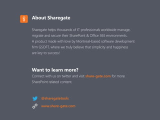 About Sharegate
Sharegate helps thousands of IT professionals worldwide manage,
migrate and secure their SharePoint & Office 365 environments.
A product made with love by Montreal-based software development
firm GSOFT, where we truly believe that simplicity and happiness
are key to success!
Want to learn more?
Connect with us on twitter and visit share-gate.com for more  
SharePoint related content.
@sharegatetools
www.share-gate.com
 